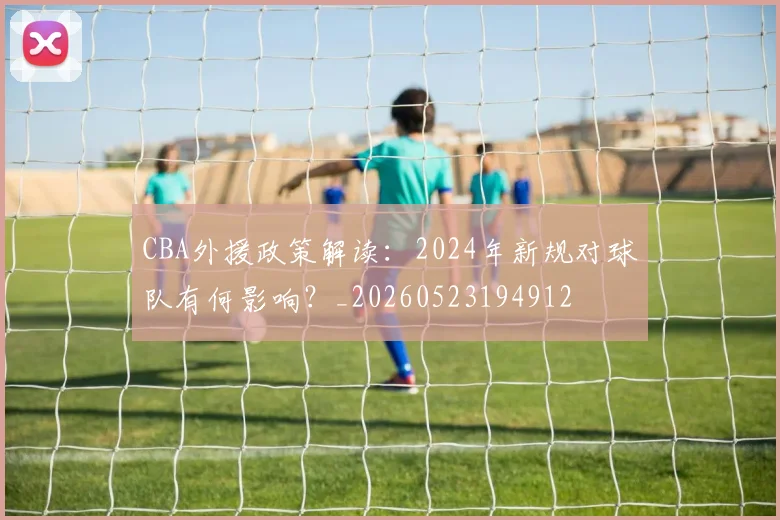 CBA外援政策解读：2024年新规对球队有何影响？_20260523194912