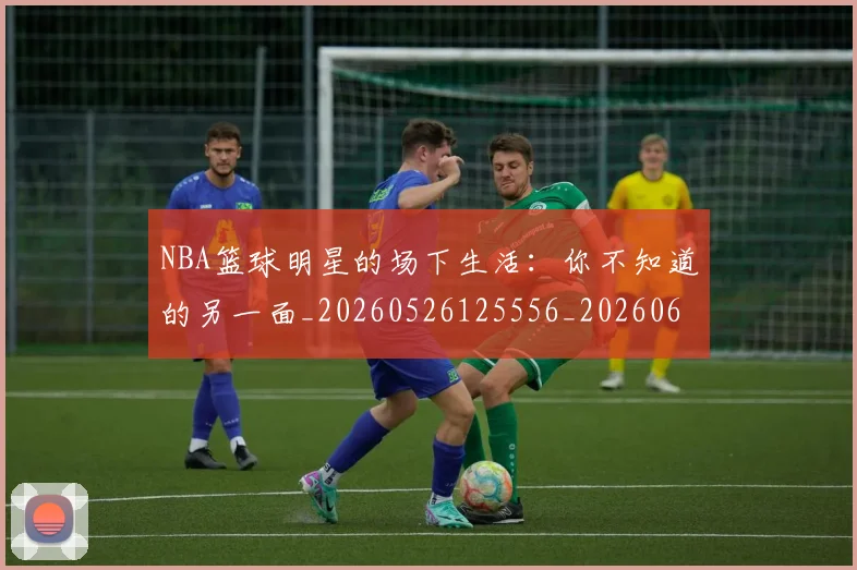 NBA篮球明星的场下生活:你不知道的另一面_20260526125556_20260607160356