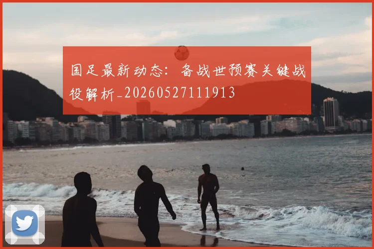 国足最新动态：备战世预赛关键战役解析_20260527111913