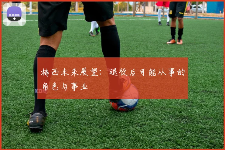 梅西未来展望:退役后可能从事的角色与事业