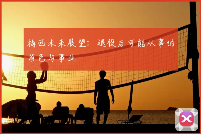 梅西未来展望：退役后可能从事的角色与事业