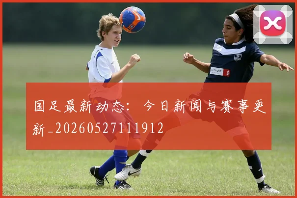国足最新动态：今日新闻与赛事更新_20260527111912