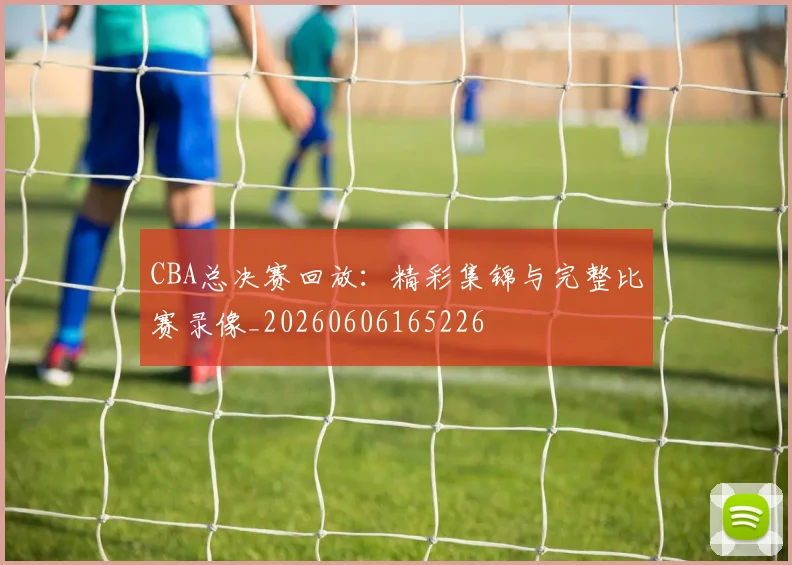CBA总决赛回放：精彩集锦与完整比赛录像_20260606165226