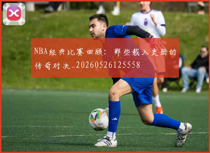 NBA经典比赛回顾:那些载入史册的传奇对决_20260526125558