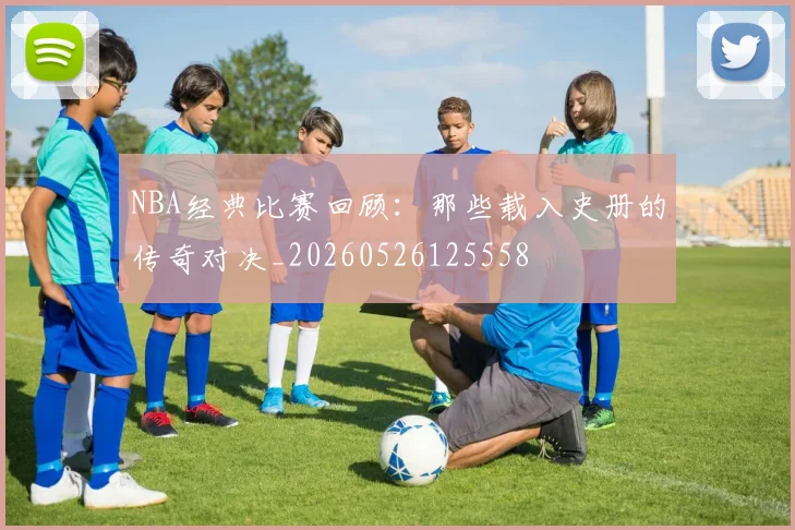NBA经典比赛回顾：那些载入史册的传奇对决_20260526125558