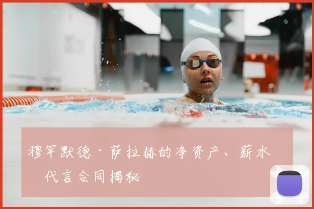 穆罕默德·萨拉赫的净资产、薪水和代言合同揭秘